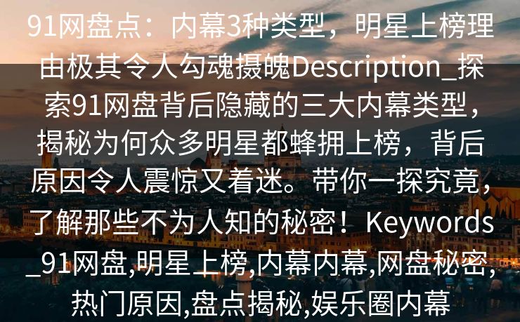 91网盘点:内幕3种类型,明星上榜理由极其令人勾魂摄魄Description_探索91网盘背后隐藏的三大内幕类型,揭秘为何众多明星都蜂拥上榜,背后原因令人震惊又着迷。带你一探究竟,了解那些不为人知的秘密!Keywords_91网盘,明星上榜,内幕内幕,网盘秘密,热门原因,盘点揭秘,娱乐圈内幕 91网盘点:内幕3种类型,明星上榜理由极其令人勾魂摄魄Description_探索91网盘背后隐藏的三大内幕类型,揭秘为何众多明星都蜂拥上榜,背后原因令人震惊又着迷。带你一探究竟,了解那些不为人知的秘密!Keywords_91网盘,明星上榜,内幕内幕,网盘秘密,热门原因,盘点揭秘,娱乐圈内幕