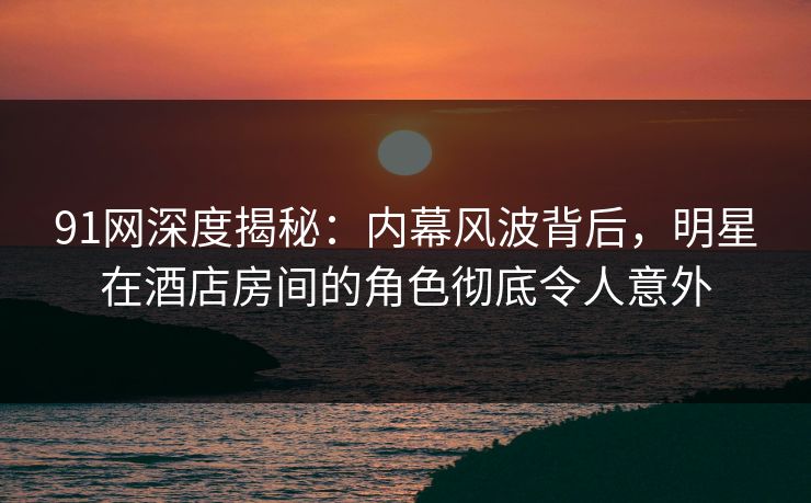 91网深度揭秘:内幕风波背后,明星在酒店房间的角色彻底令人意外 91网深度揭秘:内幕风波背后,明星在酒店房间的角色彻底令人意外