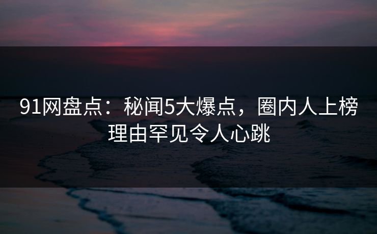 91网盘点：秘闻5大爆点，圈内人上榜理由罕见令人心跳