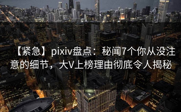 【紧急】pixiv盘点：秘闻7个你从没注意的细节，大V上榜理由彻底令人揭秘