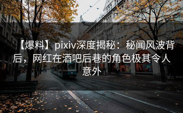 【爆料】pixiv深度揭秘：秘闻风波背后，网红在酒吧后巷的角色极其令人意外