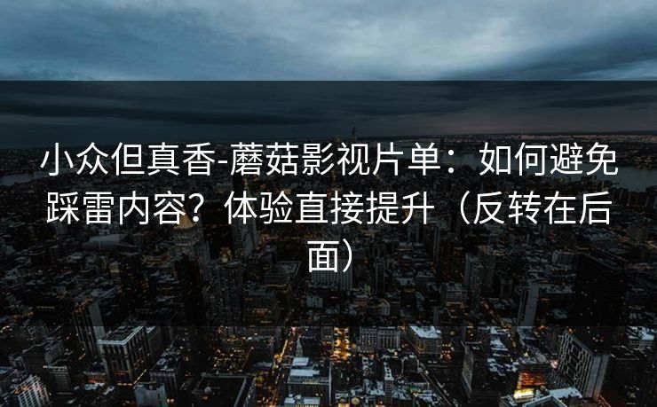 小众但真香-蘑菇影视片单：如何避免踩雷内容？体验直接提升（反转在后面）