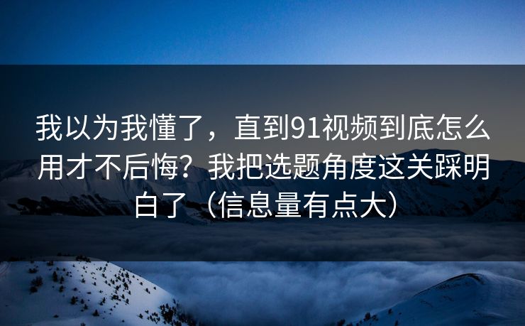 我以为我懂了，直到91视频到底怎么用才不后悔？我把选题角度这关踩明白了（信息量有点大）
