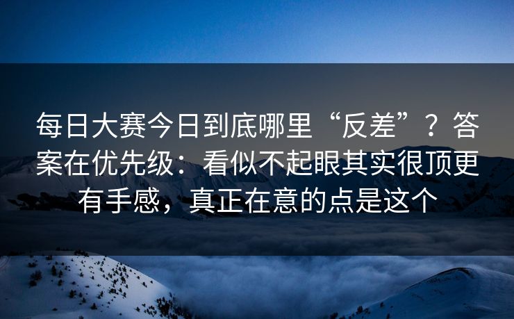 每日大赛今日到底哪里“反差”？答案在优先级：看似不起眼其实很顶更有手感，真正在意的点是这个