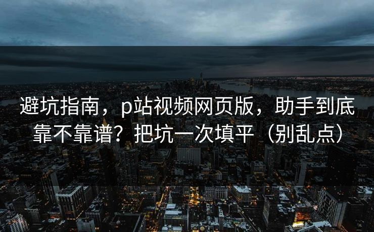 避坑指南，p站视频网页版，助手到底靠不靠谱？把坑一次填平（别乱点）
