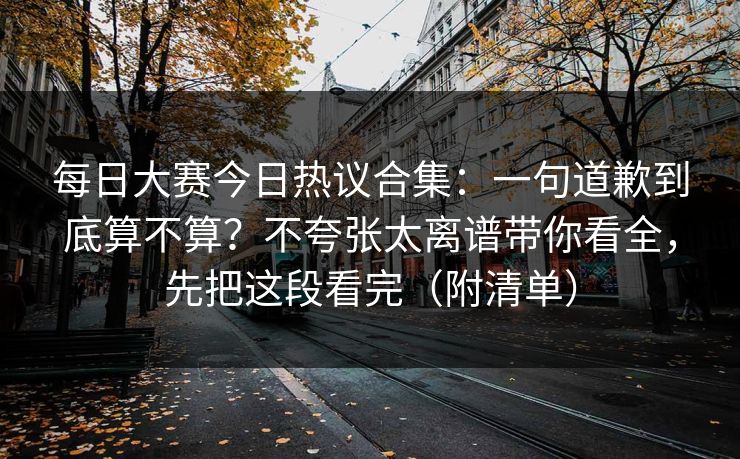 每日大赛今日热议合集：一句道歉到底算不算？不夸张太离谱带你看全，先把这段看完（附清单）