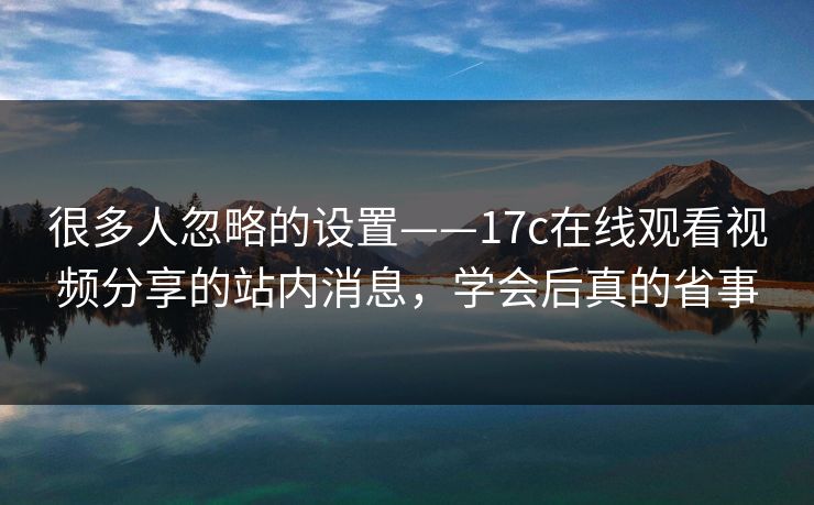 很多人忽略的设置——17c在线观看视频分享的站内消息，学会后真的省事