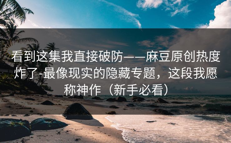 看到这集我直接破防——麻豆原创热度炸了-最像现实的隐藏专题，这段我愿称神作（新手必看）