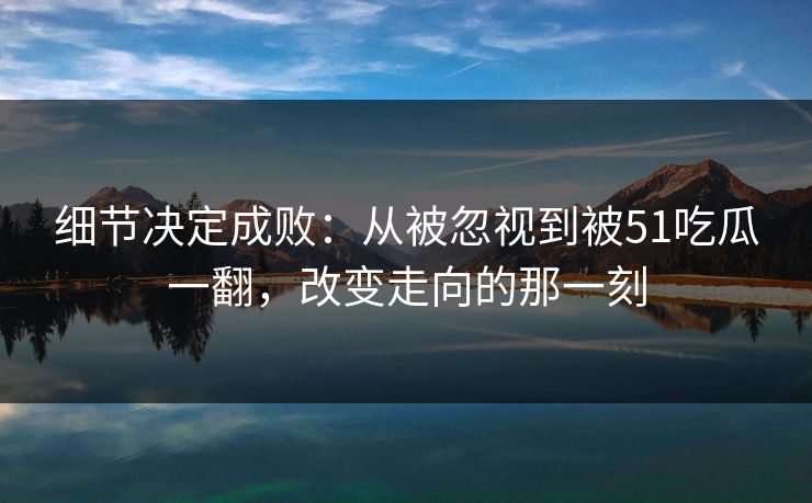细节决定成败:从被忽视到被51吃瓜一翻,改变走向的那一刻 细节决定成败:从被忽视到被51吃瓜一翻,改变走向的那一刻